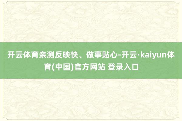 开云体育亲测反映快、做事贴心-开云·kaiyun体育(中国)官方网站 登录入口