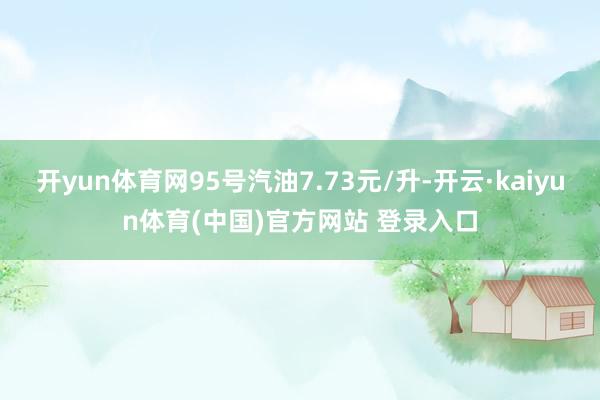 开yun体育网95号汽油7.73元/升-开云·kaiyun体育(中国)官方网站 登录入口