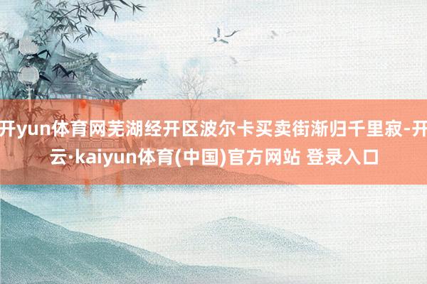 开yun体育网芜湖经开区波尔卡买卖街渐归千里寂-开云·kaiyun体育(中国)官方网站 登录入口