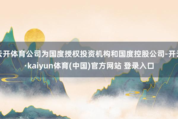 云开体育公司为国度授权投资机构和国度控股公司-开云·kaiyun体育(中国)官方网站 登录入口