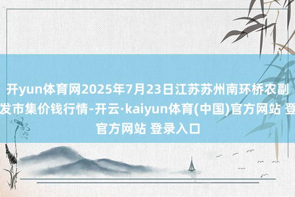 开yun体育网2025年7月23日江苏苏州南环桥农副产物批发市集价钱行情-开云·kaiyun体育(中国)官方网站 登录入口