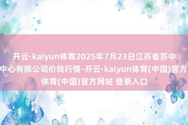 开云·kaiyun体育2025年7月23日江苏省苏中农副居品交往中心有限公司价钱行情-开云·kaiyun体育(中国)官方网站 登录入口