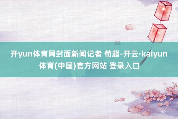 开yun体育网封面新闻记者 荀超-开云·kaiyun体育(中国)官方网站 登录入口