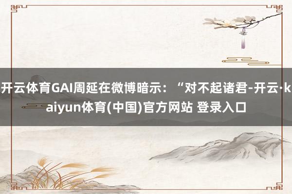 开云体育GAI周延在微博暗示:“对不起诸君-开云·kaiyun体育(中国)官方网站 登录入口