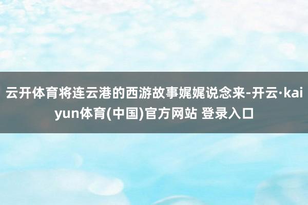 云开体育将连云港的西游故事娓娓说念来-开云·kaiyun体育(中国)官方网站 登录入口
