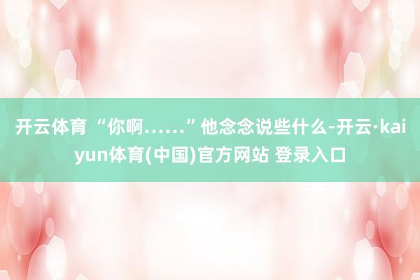 开云体育 “你啊……”他念念说些什么-开云·kaiyun体育(中国)官方网站 登录入口