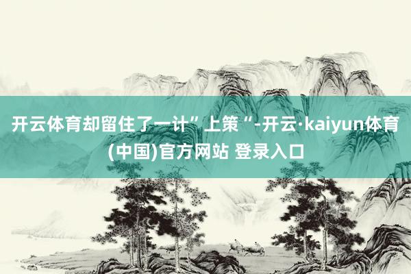 开云体育却留住了一计”上策“-开云·kaiyun体育(中国)官方网站 登录入口