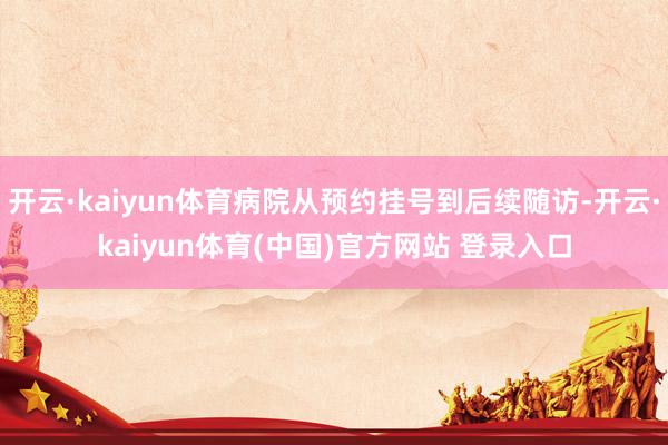开云·kaiyun体育病院从预约挂号到后续随访-开云·kaiyun体育(中国)官方网站 登录入口