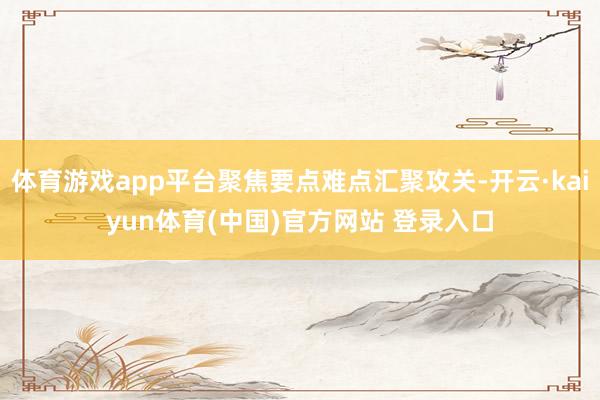 体育游戏app平台聚焦要点难点汇聚攻关-开云·kaiyun体育(中国)官方网站 登录入口