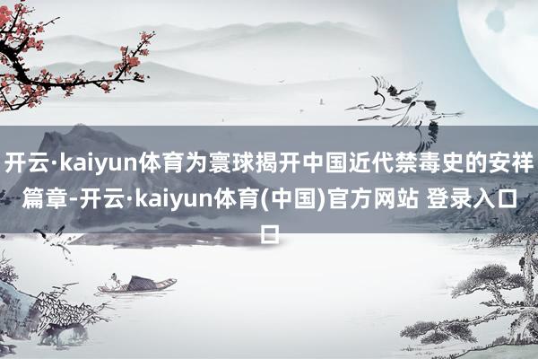 开云·kaiyun体育为寰球揭开中国近代禁毒史的安祥篇章-开云·kaiyun体育(中国)官方网站 登录入口
