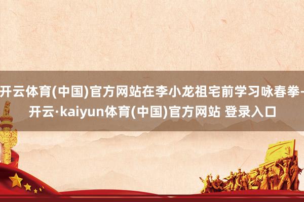 开云体育(中国)官方网站在李小龙祖宅前学习咏春拳-开云·kaiyun体育(中国)官方网站 登录入口