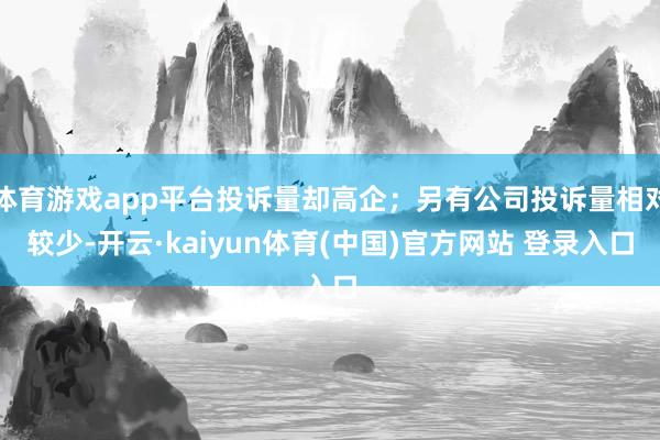 体育游戏app平台投诉量却高企；另有公司投诉量相对较少-开云·kaiyun体育(中国)官方网站 登录入口