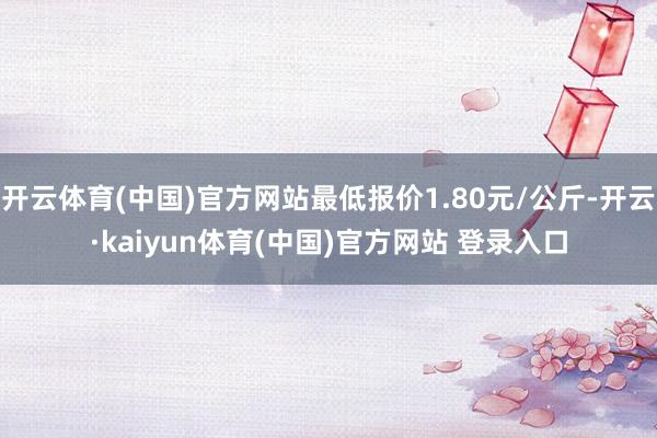开云体育(中国)官方网站最低报价1.80元/公斤-开云·kaiyun体育(中国)官方网站 登录入口