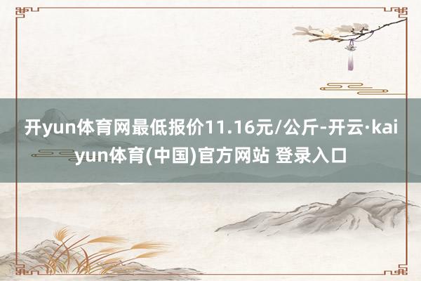开yun体育网最低报价11.16元/公斤-开云·kaiyun体育(中国)官方网站 登录入口