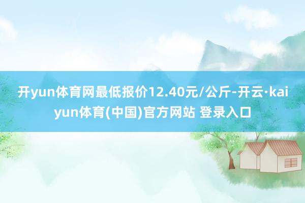开yun体育网最低报价12.40元/公斤-开云·kaiyun体育(中国)官方网站 登录入口