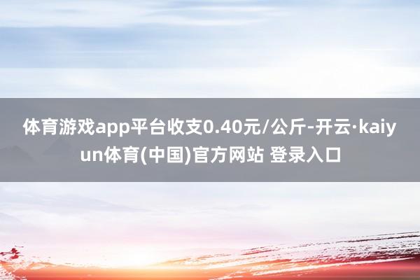 体育游戏app平台收支0.40元/公斤-开云·kaiyun体育(中国)官方网站 登录入口