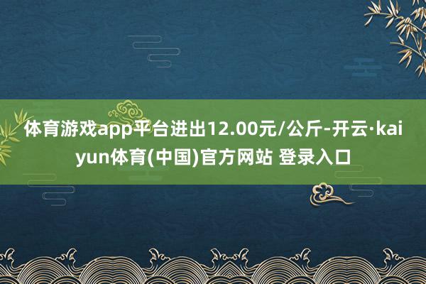 体育游戏app平台进出12.00元/公斤-开云·kaiyun体育(中国)官方网站 登录入口