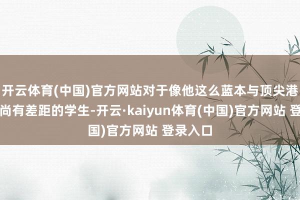 开云体育(中国)官方网站对于像他这么蓝本与顶尖港校本部尚有差距的学生-开云·kaiyun体育(中国)官方网站 登录入口