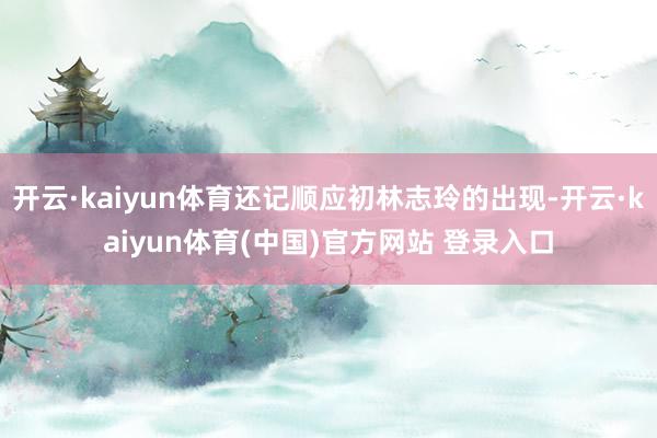 开云·kaiyun体育还记顺应初林志玲的出现-开云·kaiyun体育(中国)官方网站 登录入口