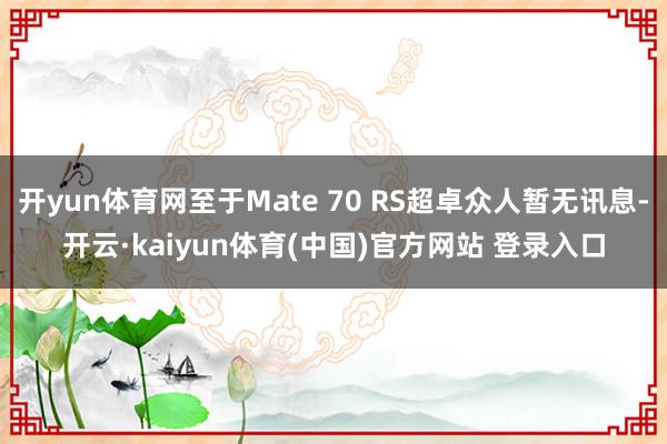 开yun体育网至于Mate 70 RS超卓众人暂无讯息-开云·kaiyun体育(中国)官方网站 登录入口