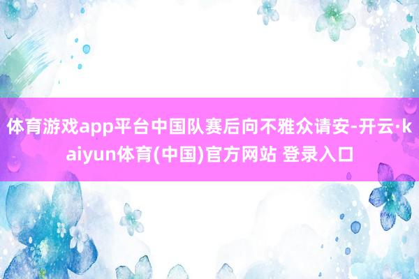 体育游戏app平台中国队赛后向不雅众请安-开云·kaiyun体育(中国)官方网站 登录入口
