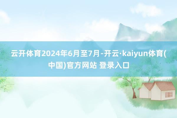 云开体育2024年6月至7月-开云·kaiyun体育(中国)官方网站 登录入口
