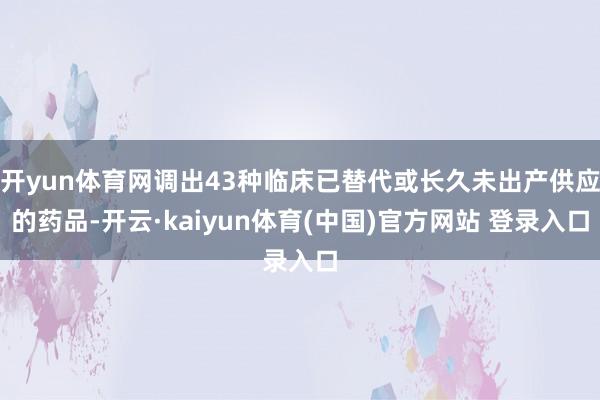 开yun体育网调出43种临床已替代或长久未出产供应的药品-开云·kaiyun体育(中国)官方网站 登录入口