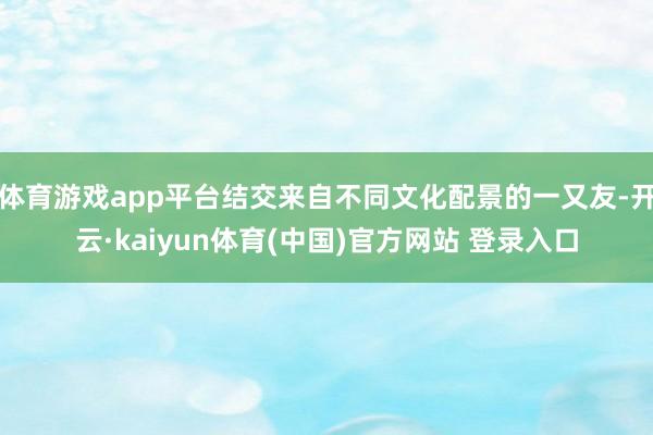 体育游戏app平台结交来自不同文化配景的一又友-开云·kaiyun体育(中国)官方网站 登录入口