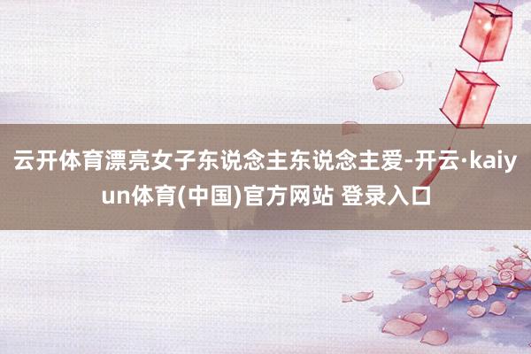 云开体育漂亮女子东说念主东说念主爱-开云·kaiyun体育(中国)官方网站 登录入口