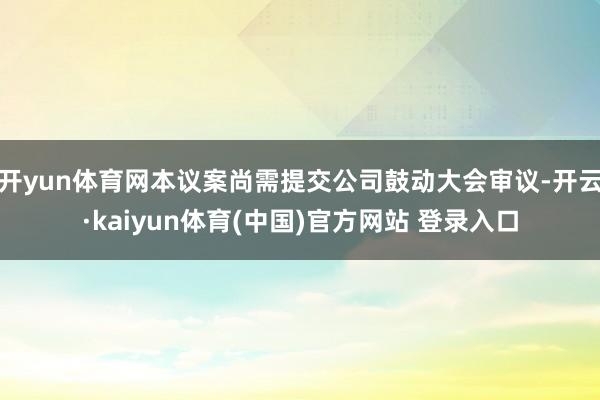 开yun体育网本议案尚需提交公司鼓动大会审议-开云·kaiyun体育(中国)官方网站 登录入口