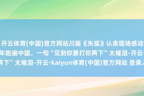 开云体育(中国)官方网站川版《失孤》认亲现场感动一幕：姆妈曾寻子38年跑遍中国，一句“见到你要打你两下”太催泪-开云·kaiyun体育(中国)官方网站 登录入口