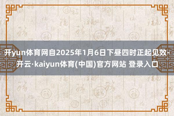 开yun体育网自2025年1月6日下昼四时正起见效-开云·kaiyun体育(中国)官方网站 登录入口
