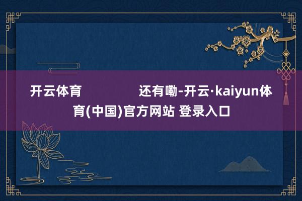 开云体育                还有嘞-开云·kaiyun体育(中国)官方网站 登录入口