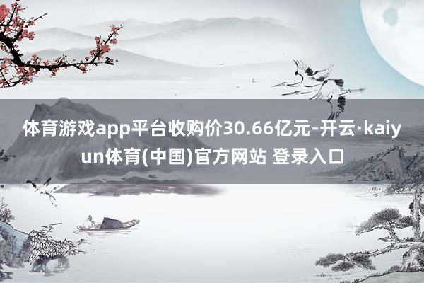 体育游戏app平台收购价30.66亿元-开云·kaiyun体育(中国)官方网站 登录入口