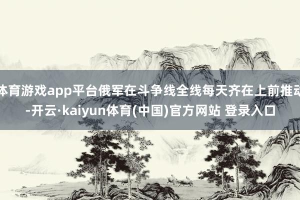 体育游戏app平台俄军在斗争线全线每天齐在上前推动-开云·kaiyun体育(中国)官方网站 登录入口