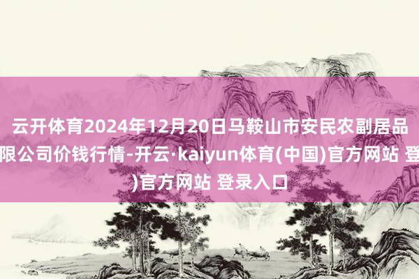 云开体育2024年12月20日马鞍山市安民农副居品生意有限公司价钱行情-开云·kaiyun体育(中国)官方网站 登录入口