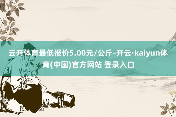 云开体育最低报价5.00元/公斤-开云·kaiyun体育(中国)官方网站 登录入口