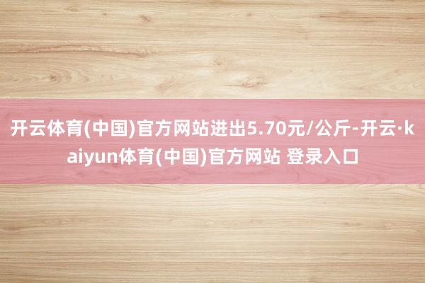开云体育(中国)官方网站进出5.70元/公斤-开云·kaiyun体育(中国)官方网站 登录入口