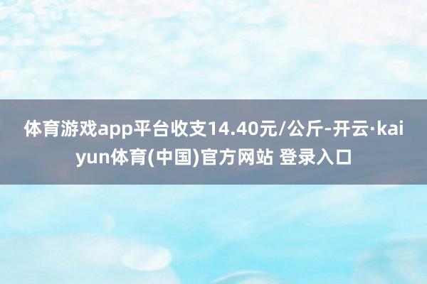 体育游戏app平台收支14.40元/公斤-开云·kaiyun体育(中国)官方网站 登录入口