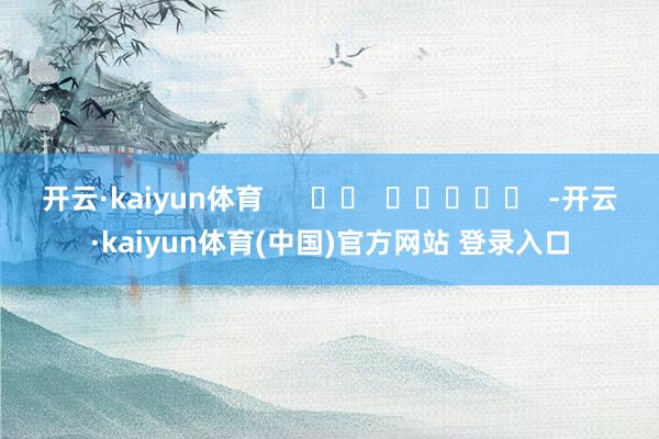 开云·kaiyun体育 -开云·kaiyun体育(中国)官方网站 登录入口