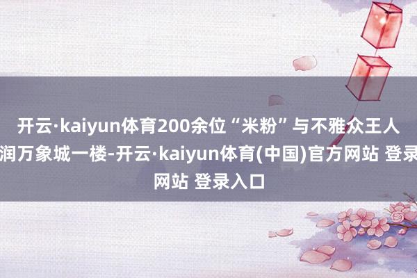 开云·kaiyun体育200余位“米粉”与不雅众王人聚华润万象城一楼-开云·kaiyun体育(中国)官方网站 登录入口