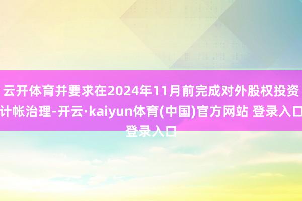 云开体育并要求在2024年11月前完成对外股权投资计帐治理-开云·kaiyun体育(中国)官方网站 登录入口