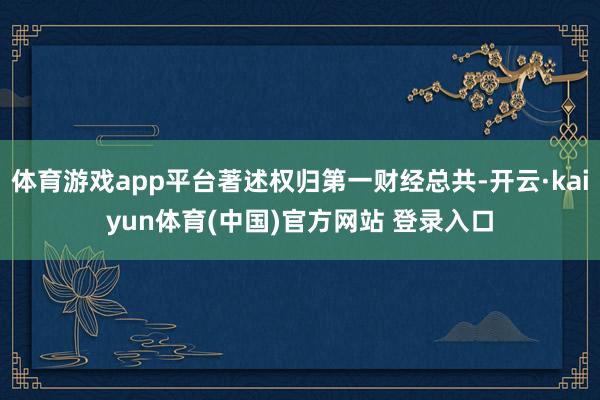 体育游戏app平台著述权归第一财经总共-开云·kaiyun体育(中国)官方网站 登录入口