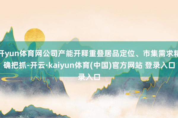 开yun体育网公司产能开释重叠居品定位、市集需求精确把抓-开云·kaiyun体育(中国)官方网站 登录入口