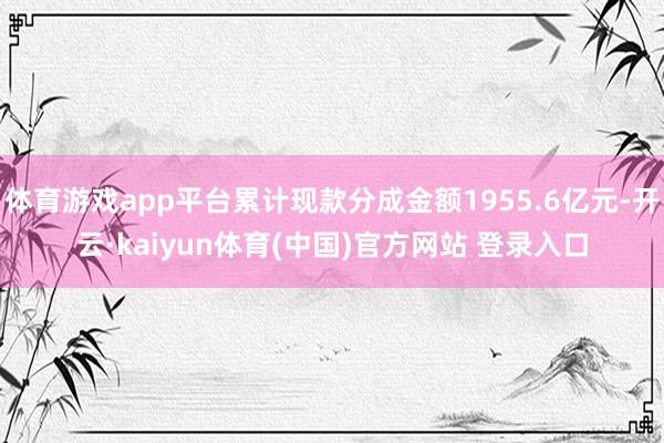 体育游戏app平台累计现款分成金额1955.6亿元-开云·kaiyun体育(中国)官方网站 登录入口