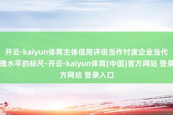 开云·kaiyun体育主体信用评级当作忖度企业当代化治理水平的标尺-开云·kaiyun体育(中国)官方网站 登录入口