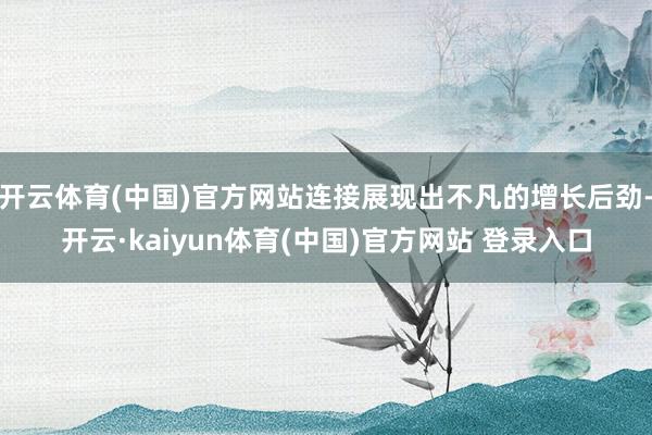 开云体育(中国)官方网站连接展现出不凡的增长后劲-开云·kaiyun体育(中国)官方网站 登录入口