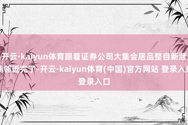 开云·kaiyun体育跟着证券公司大集会居品整自新渡期邻近完了-开云·kaiyun体育(中国)官方网站 登录入口
