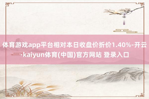 体育游戏app平台相对本日收盘价折价1.40%-开云·kaiyun体育(中国)官方网站 登录入口