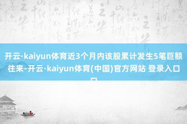 开云·kaiyun体育近3个月内该股累计发生5笔巨额往来-开云·kaiyun体育(中国)官方网站 登录入口